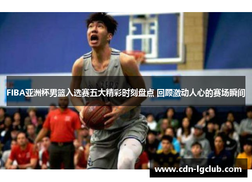 FIBA亚洲杯男篮入选赛五大精彩时刻盘点 回顾激动人心的赛场瞬间