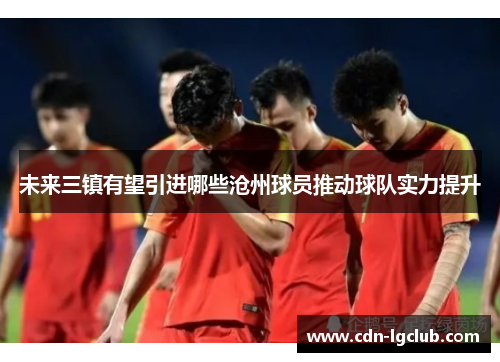 未来三镇有望引进哪些沧州球员推动球队实力提升