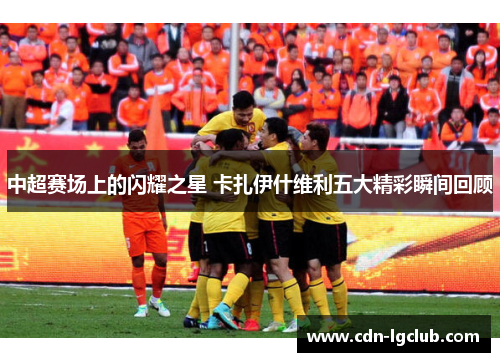 中超赛场上的闪耀之星 卡扎伊什维利五大精彩瞬间回顾