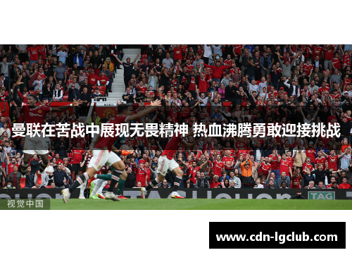 曼联在苦战中展现无畏精神 热血沸腾勇敢迎接挑战