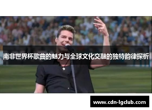 南非世界杯歌曲的魅力与全球文化交融的独特韵律探析