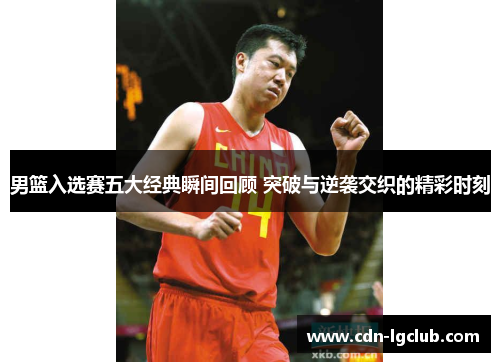 男篮入选赛五大经典瞬间回顾 突破与逆袭交织的精彩时刻