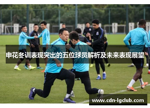 申花冬训表现突出的五位球员解析及未来表现展望