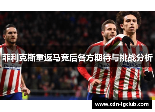 菲利克斯重返马竞后各方期待与挑战分析 菲利克斯重返马竞后各方期待与挑战分析