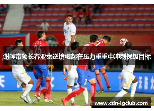 谢晖带领长春亚泰逆境崛起在压力重重中冲刺保级目标 谢晖带领长春亚泰逆境崛起在压力重重中冲刺保级目标