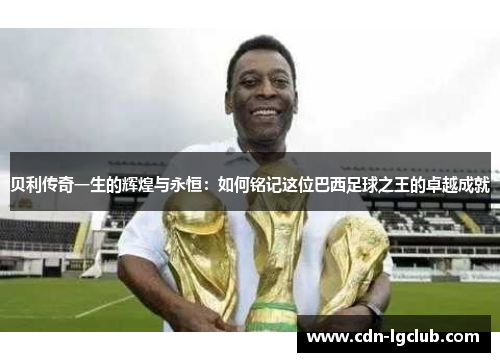 贝利传奇一生的辉煌与永恒:如何铭记这位巴西足球之王的卓越成就 贝利传奇一生的辉煌与永恒:如何铭记这位巴西足球之王的卓越成就