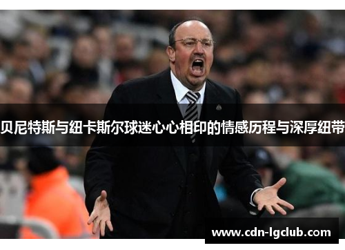 贝尼特斯与纽卡斯尔球迷心心相印的情感历程与深厚纽带 贝尼特斯与纽卡斯尔球迷心心相印的情感历程与深厚纽带