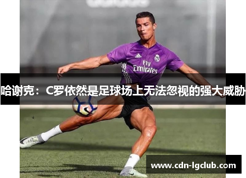 哈谢克:C罗依然是足球场上无法忽视的强大威胁 哈谢克:C罗依然是足球场上无法忽视的强大威胁