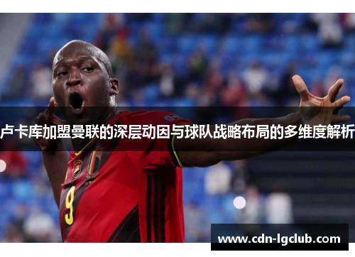 卢卡库加盟曼联的深层动因与球队战略布局的多维度解析