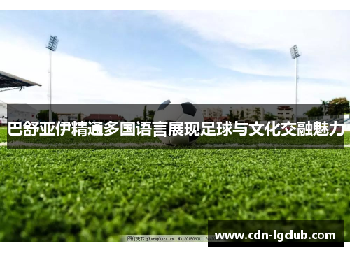 巴舒亚伊精通多国语言展现足球与文化交融魅力 巴舒亚伊精通多国语言展现足球与文化交融魅力