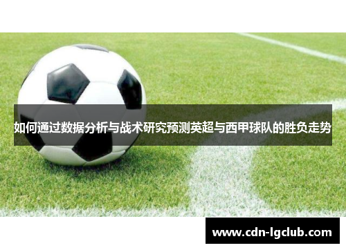 如何通过数据分析与战术研究预测英超与西甲球队的胜负走势 如何通过数据分析与战术研究预测英超与西甲球队的胜负走势