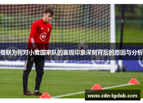 曼联为何对小麦国家队的表现印象深刻背后的原因与分析