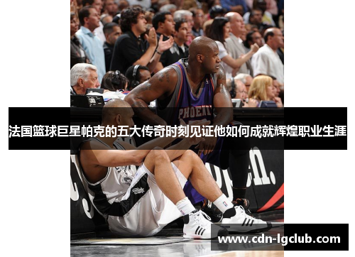 法国篮球巨星帕克的五大传奇时刻见证他如何成就辉煌职业生涯