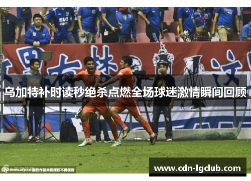 乌加特补时读秒绝杀点燃全场球迷激情瞬间回顾