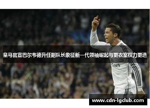 皇马官宣巴尔韦德升任副队长象征新一代领袖崛起与更衣室权力更迭
