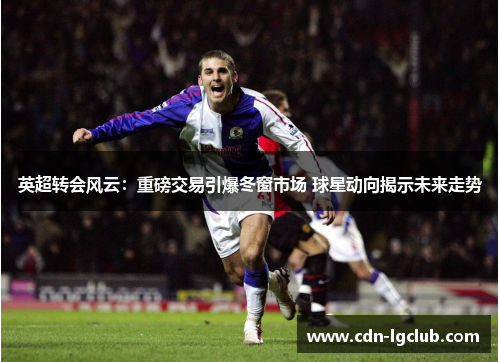 英超转会风云：重磅交易引爆冬窗市场 球星动向揭示未来走势