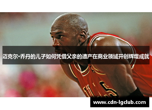 迈克尔·乔丹的儿子如何凭借父亲的遗产在商业领域开创辉煌成就