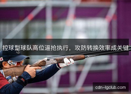 控球型球队高位逼抢执行,攻防转换效率成关键 控球型球队高位逼抢执行,攻防转换效率成关键