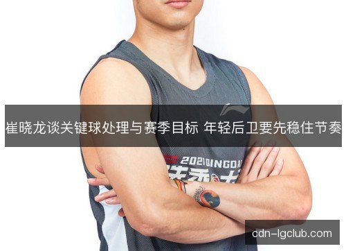 崔晓龙谈关键球处理与赛季目标 年轻后卫要先稳住节奏